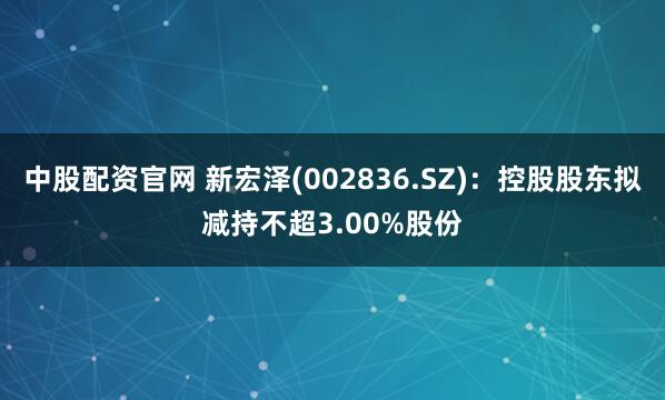 中股配资官网 新宏泽(002836.SZ)：控股股东拟减持不超3.00%股份