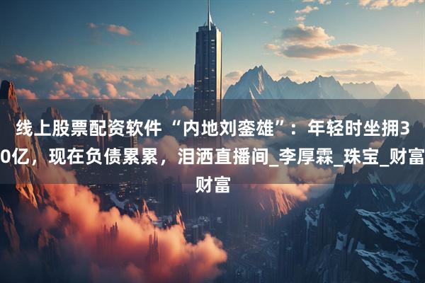 线上股票配资软件 “内地刘銮雄”：年轻时坐拥30亿，现在负债累累，泪洒直播间_李厚霖_珠宝_财富