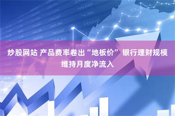 炒股网站 产品费率卷出“地板价” 银行理财规模维持月度净流入