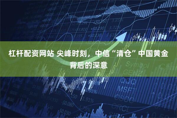 杠杆配资网站 尖峰时刻，中信“清仓”中国黄金背后的深意