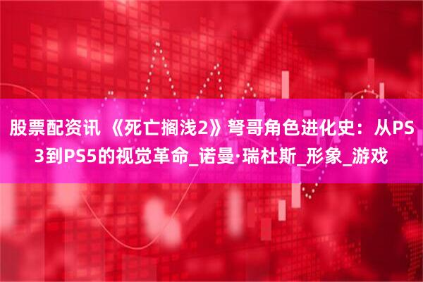 股票配资讯 《死亡搁浅2》弩哥角色进化史：从PS3到PS5的视觉革命_诺曼·瑞杜斯_形象_游戏