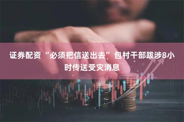 证券配资 “必须把信送出去” 包村干部跋涉8小时传送受灾消息