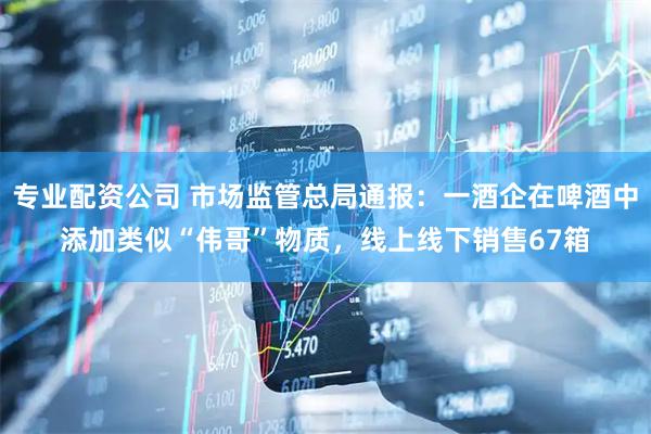专业配资公司 市场监管总局通报：一酒企在啤酒中添加类似“伟哥”物质，线上线下销售67箱