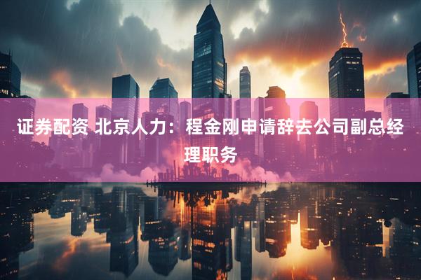 证券配资 北京人力：程金刚申请辞去公司副总经理职务