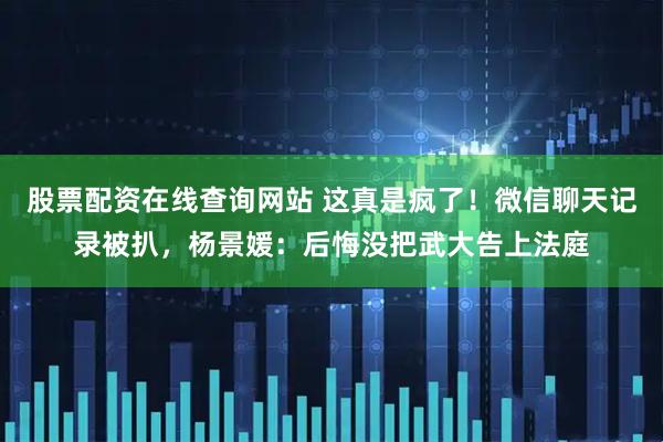 股票配资在线查询网站 这真是疯了！微信聊天记录被扒，杨景媛：后悔没把武大告上法庭