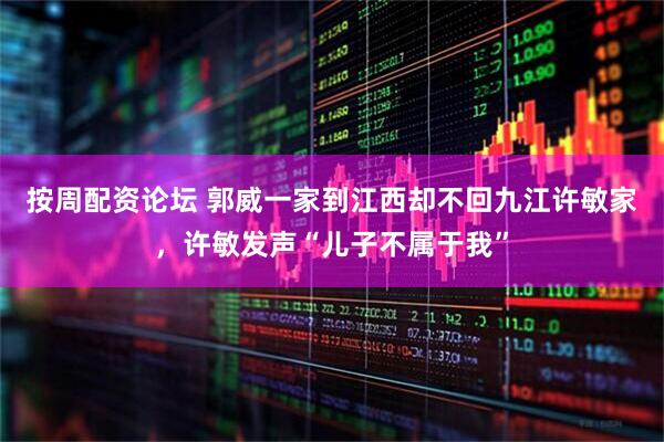 按周配资论坛 郭威一家到江西却不回九江许敏家，许敏发声“儿子不属于我”