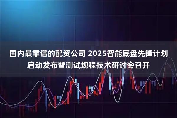 国内最靠谱的配资公司 2025智能底盘先锋计划启动发布暨测试规程技术研讨会召开