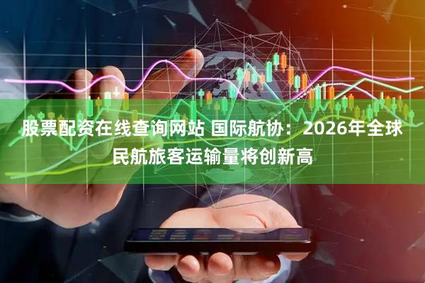 股票配资在线查询网站 国际航协：2026年全球民航旅客运输量将创新高
