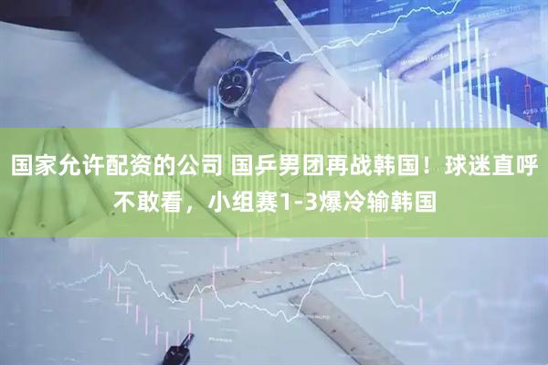 国家允许配资的公司 国乒男团再战韩国！球迷直呼不敢看，小组赛1-3爆冷输韩国