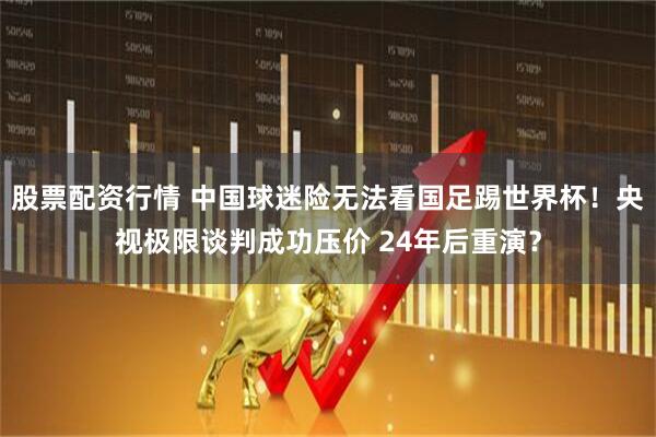 股票配资行情 中国球迷险无法看国足踢世界杯！央视极限谈判成功压价 24年后重演？