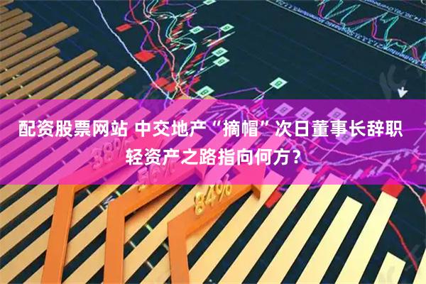 配资股票网站 中交地产“摘帽”次日董事长辞职 轻资产之路指向何方？